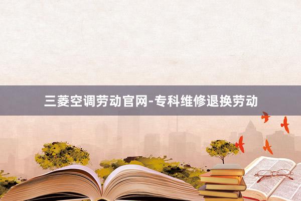 三菱空调劳动官网-专科维修退换劳动